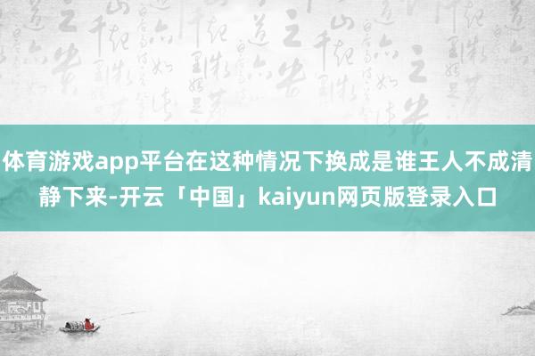 体育游戏app平台在这种情况下换成是谁王人不成清静下来-开云「中国」kaiyun网页版登录入口