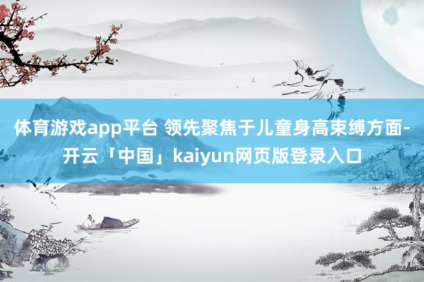 体育游戏app平台 领先聚焦于儿童身高束缚方面-开云「中国」kaiyun网页版登录入口