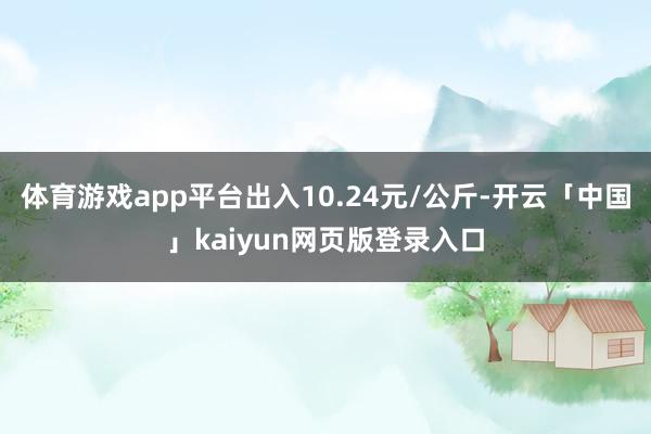 体育游戏app平台出入10.24元/公斤-开云「中国」kaiyun网页版登录入口