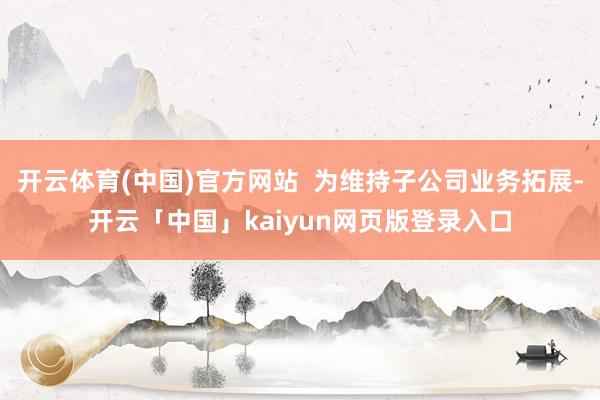 开云体育(中国)官方网站  为维持子公司业务拓展-开云「中国」kaiyun网页版登录入口