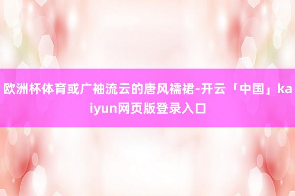 欧洲杯体育或广袖流云的唐风襦裙-开云「中国」kaiyun网页版登录入口