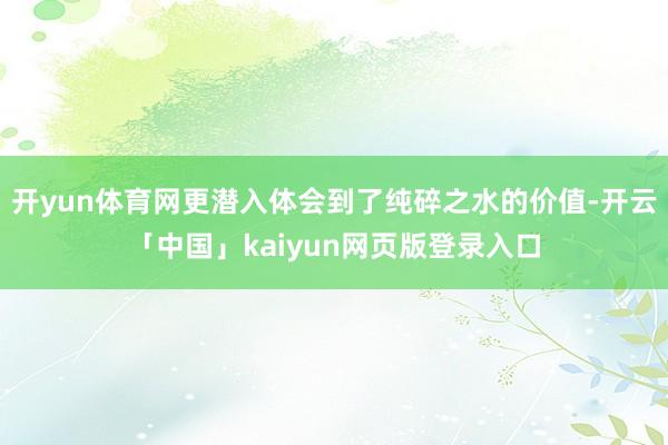 开yun体育网更潜入体会到了纯碎之水的价值-开云「中国」kaiyun网页版登录入口