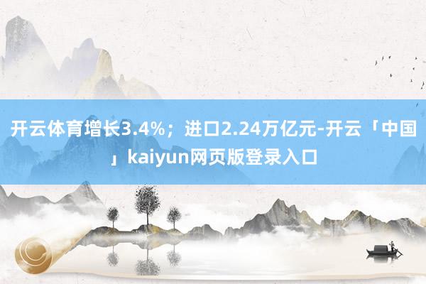 开云体育增长3.4%；进口2.24万亿元-开云「中国」kaiyun网页版登录入口