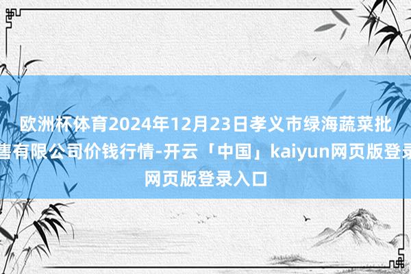 欧洲杯体育2024年12月23日孝义市绿海蔬菜批发销售有限公司价钱行情-开云「中国」kaiyun网页版登录入口