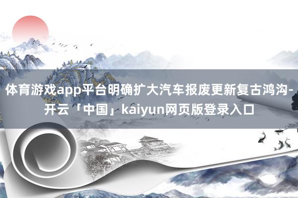 体育游戏app平台明确扩大汽车报废更新复古鸿沟-开云「中国」kaiyun网页版登录入口