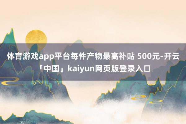 体育游戏app平台每件产物最高补贴 500元-开云「中国」kaiyun网页版登录入口