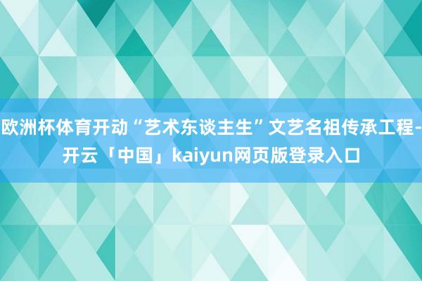 欧洲杯体育开动“艺术东谈主生”文艺名祖传承工程-开云「中国」kaiyun网页版登录入口