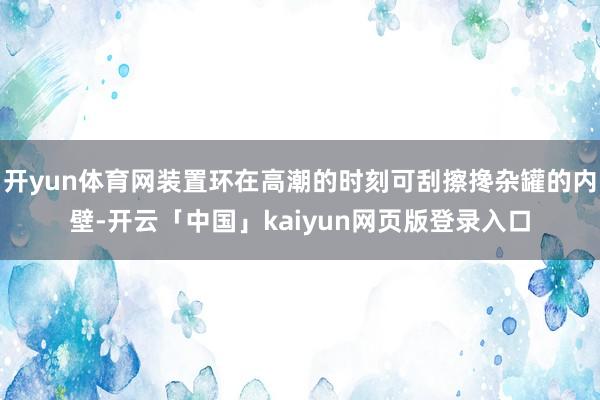 开yun体育网装置环在高潮的时刻可刮擦搀杂罐的内壁-开云「中国」kaiyun网页版登录入口