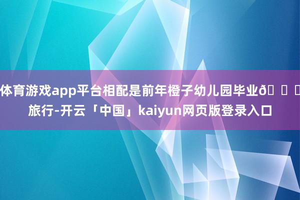 体育游戏app平台相配是前年橙子幼儿园毕业🎓旅行-开云「中国」kaiyun网页版登录入口