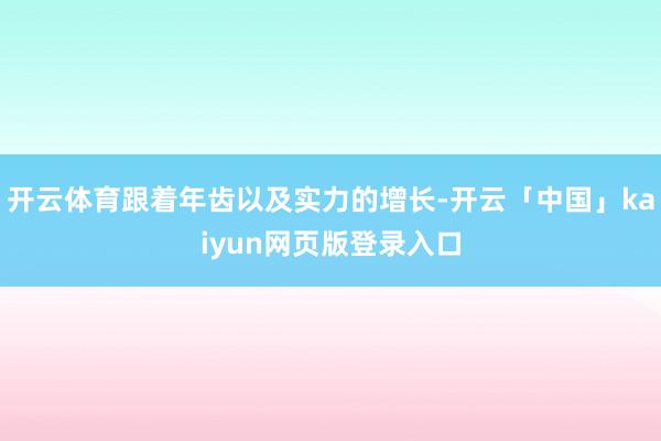 开云体育跟着年齿以及实力的增长-开云「中国」kaiyun网页版登录入口
