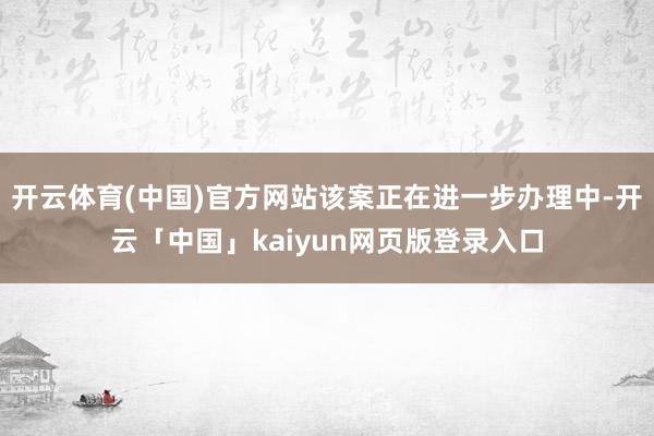 开云体育(中国)官方网站该案正在进一步办理中-开云「中国」kaiyun网页版登录入口