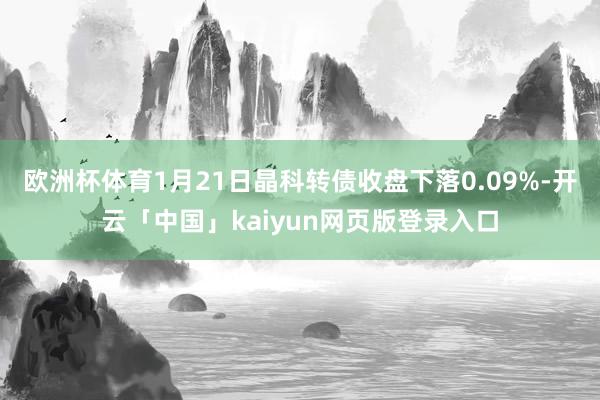欧洲杯体育1月21日晶科转债收盘下落0.09%-开云「中国」kaiyun网页版登录入口