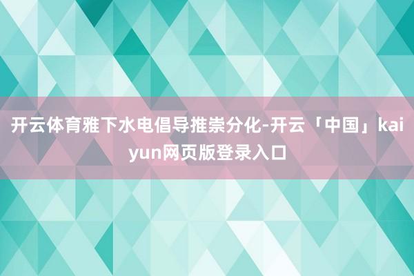 开云体育雅下水电倡导推崇分化-开云「中国」kaiyun网页版登录入口